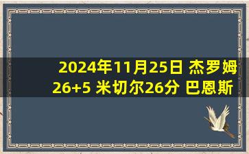 2024年11月25日 杰罗姆26+5 米切尔26分 巴恩斯18+7+7 骑士3人20+轻取猛龙